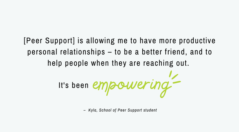 Quote from Kyla reading, "[Peer Support] is allowing me to have more more productive personal relationships – to be a better friend, and to help people when they are reaching out. It’s been empowering.”